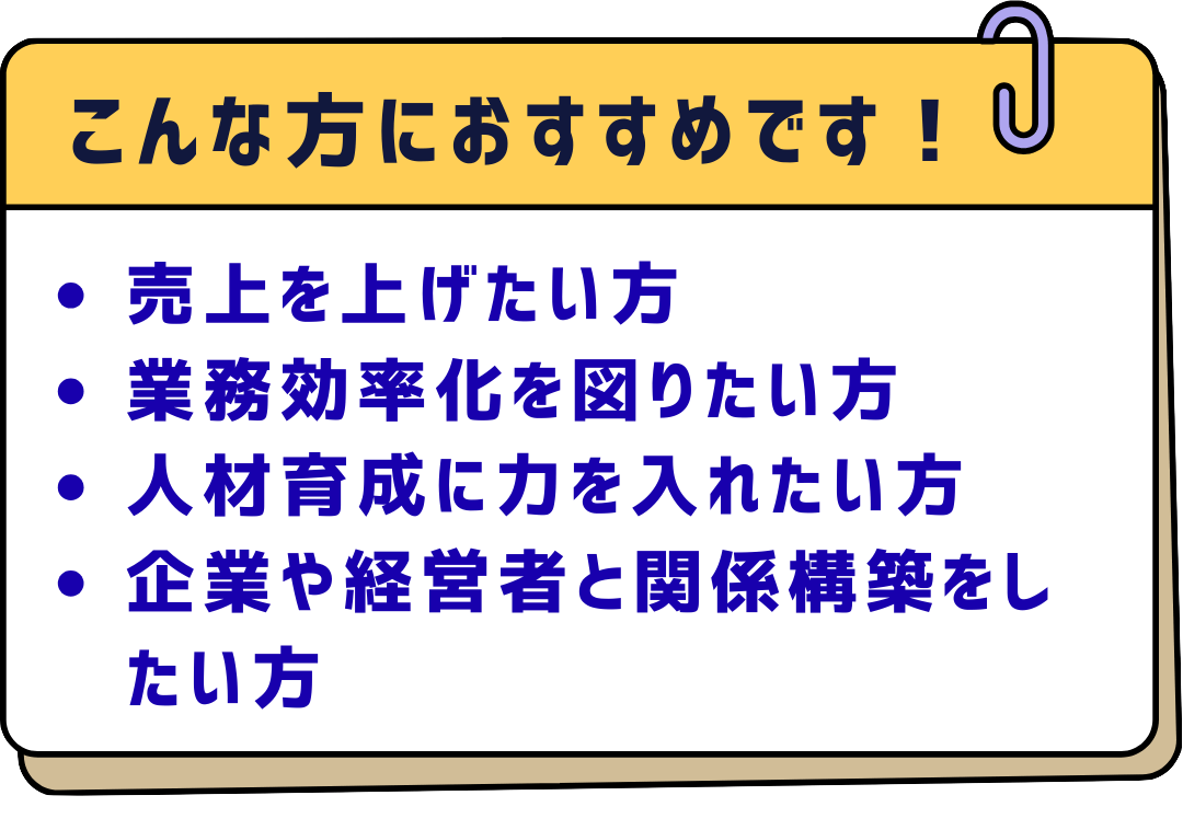 こんな方におすすめです！
・売上を上げたい方
・業務効率化を図りたい方
・人材育成に力を入れたい方
・企業や経営者と関係構築をしたい方